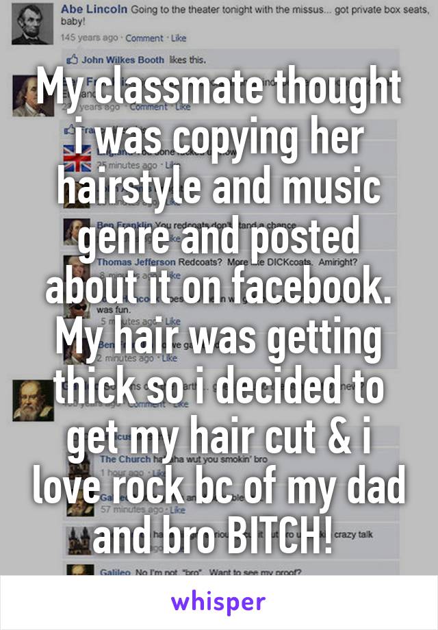 My classmate thought i was copying her hairstyle and music genre and posted about it on facebook. My hair was getting thick so i decided to get my hair cut & i love rock bc of my dad and bro BITCH! 