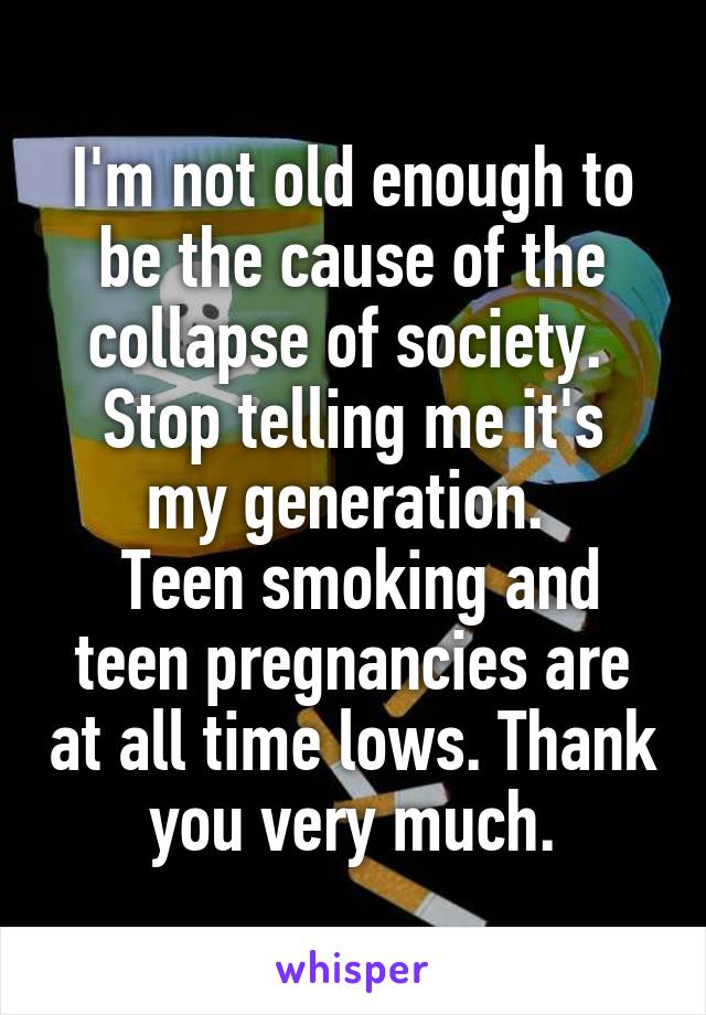 I'm not old enough to be the cause of the collapse of society. 
Stop telling me it's my generation. 
 Teen smoking and teen pregnancies are at all time lows. Thank you very much.