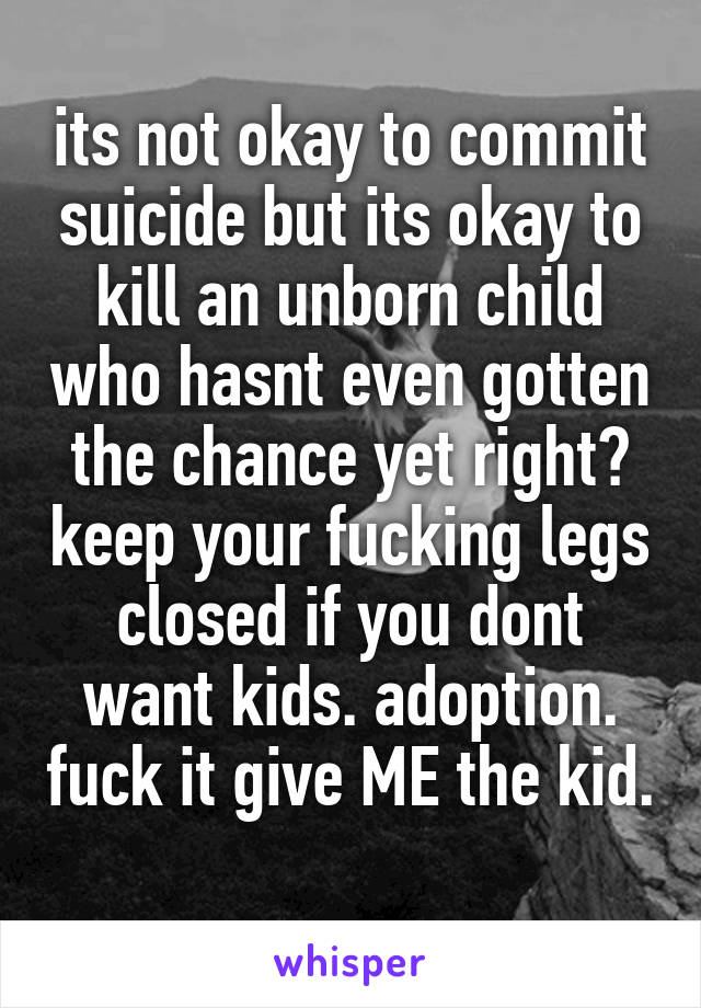 its not okay to commit suicide but its okay to kill an unborn child who hasnt even gotten the chance yet right? keep your fucking legs closed if you dont want kids. adoption. fuck it give ME the kid. 