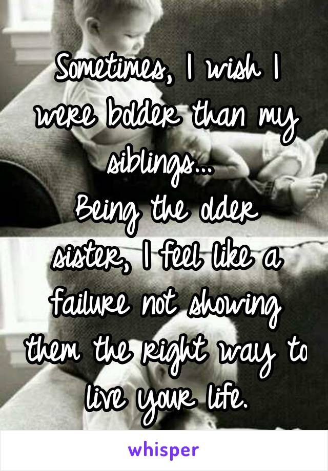 Sometimes, I wish I were bolder than my siblings... 
Being the older sister, I feel like a failure not showing them the right way to live your life.