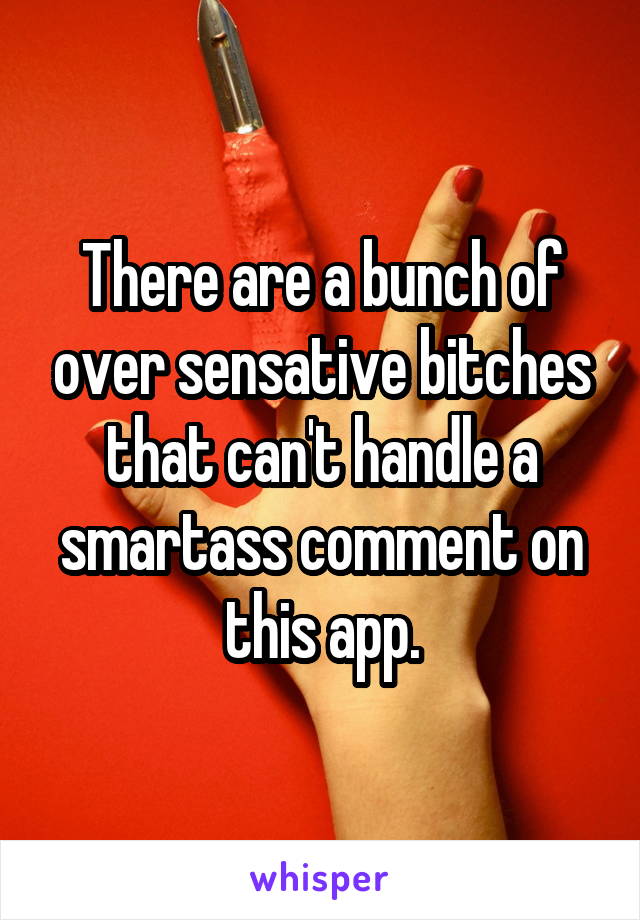 There are a bunch of over sensative bitches that can't handle a smartass comment on this app.