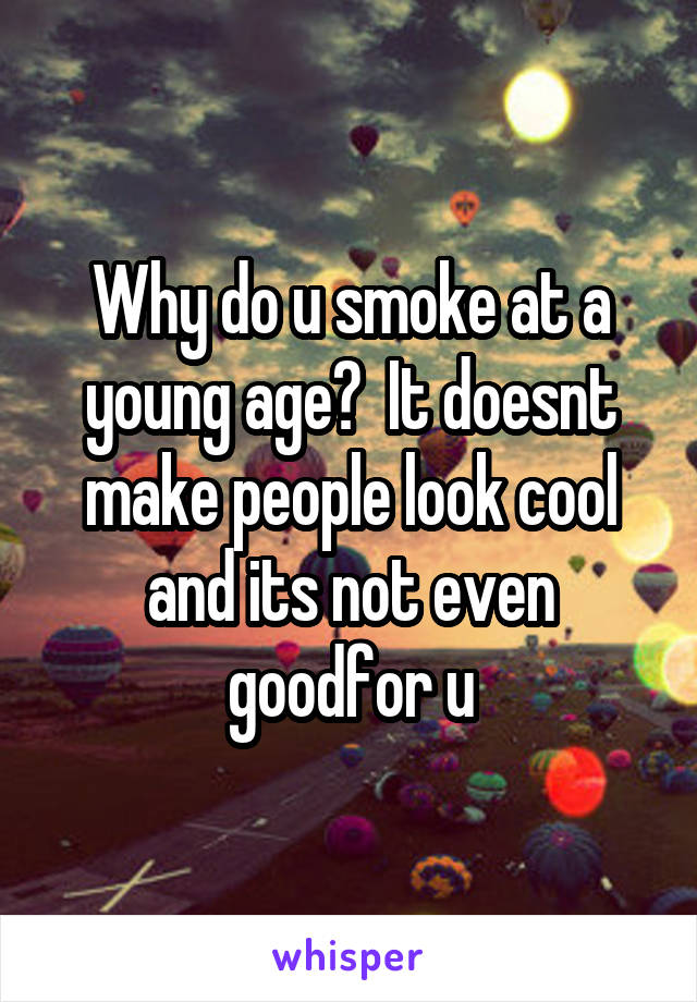 Why do u smoke at a young age?  It doesnt make people look cool and its not even goodfor u