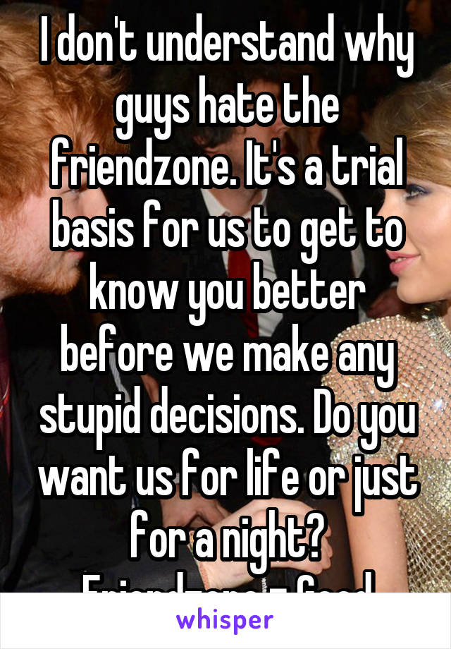 I don't understand why guys hate the friendzone. It's a trial basis for us to get to know you better before we make any stupid decisions. Do you want us for life or just for a night?
Friendzone = Good