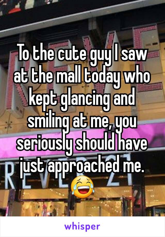 To the cute guy I saw at the mall today who kept glancing and smiling at me, you seriously should have just approached me. 😂