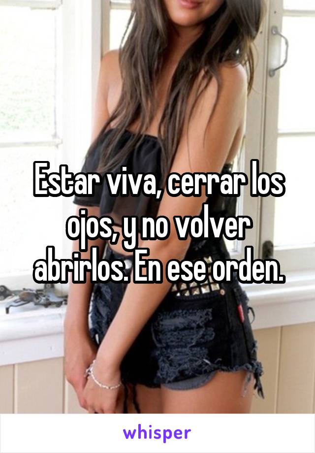 Estar viva, cerrar los ojos, y no volver abrirlos. En ese orden.