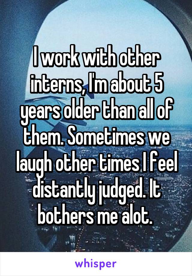 I work with other interns, I'm about 5 years older than all of them. Sometimes we laugh other times I feel distantly judged. It bothers me alot. 