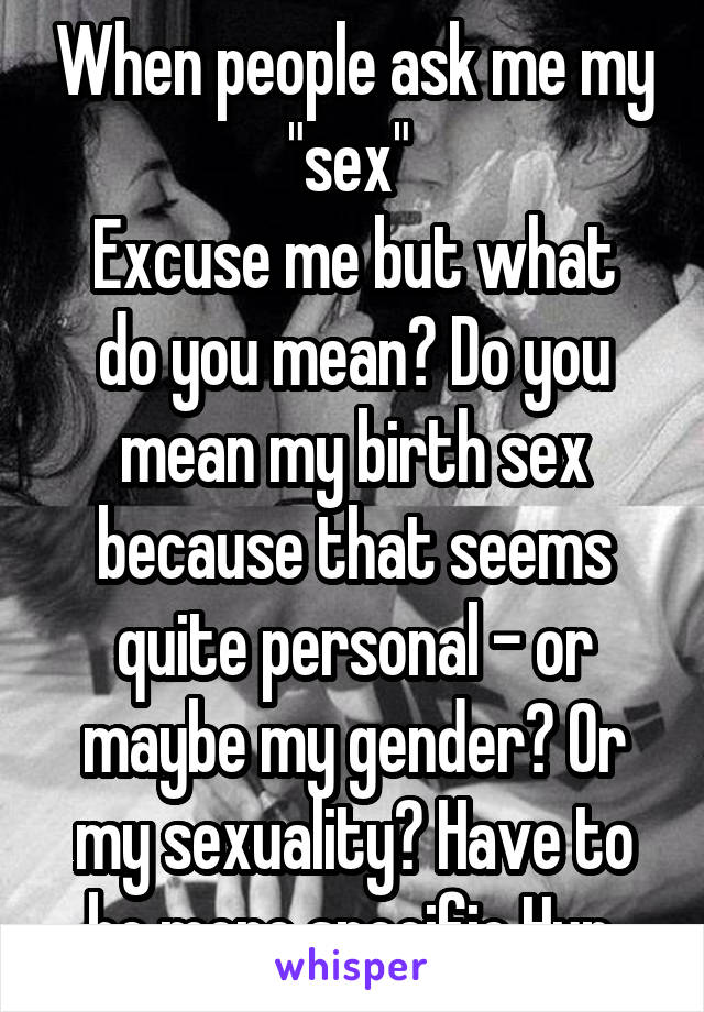 When people ask me my "sex" 
Excuse me but what do you mean? Do you mean my birth sex because that seems quite personal - or maybe my gender? Or my sexuality? Have to be more specific Hun.