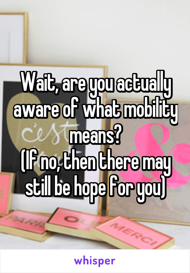 Wait, are you actually aware of what mobility means?
(If no, then there may still be hope for you)