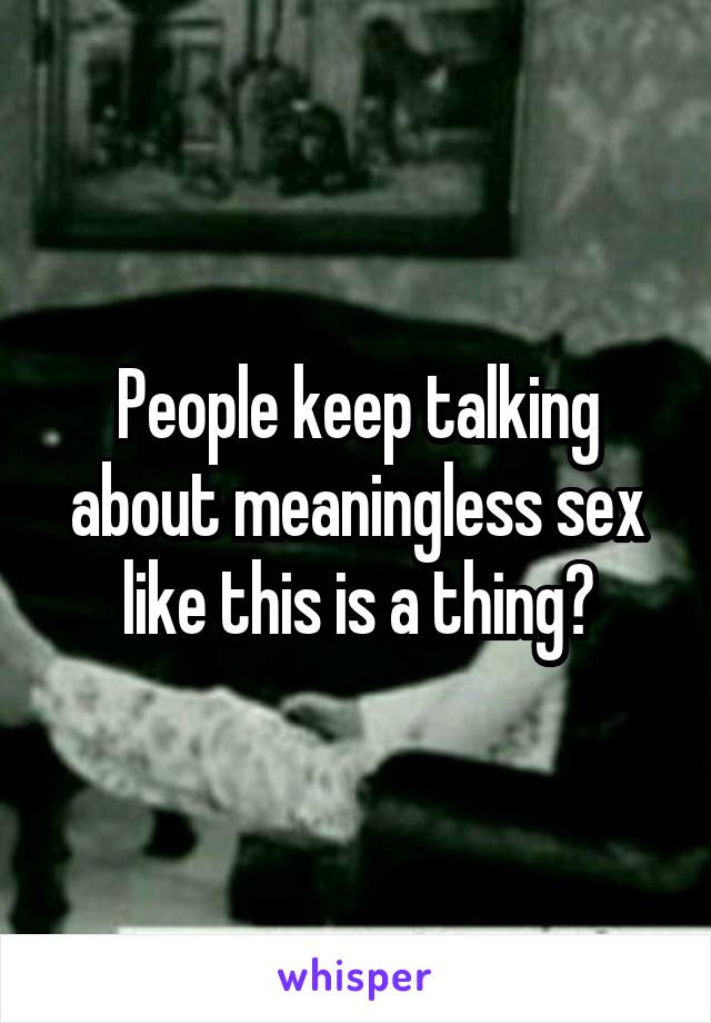 People keep talking about meaningless sex like this is a thing?