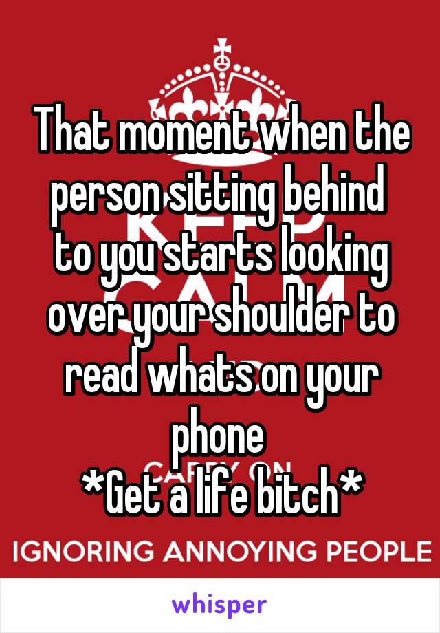 That moment when the person sitting behind  to you starts looking over your shoulder to read whats on your phone 
*Get a life bitch*