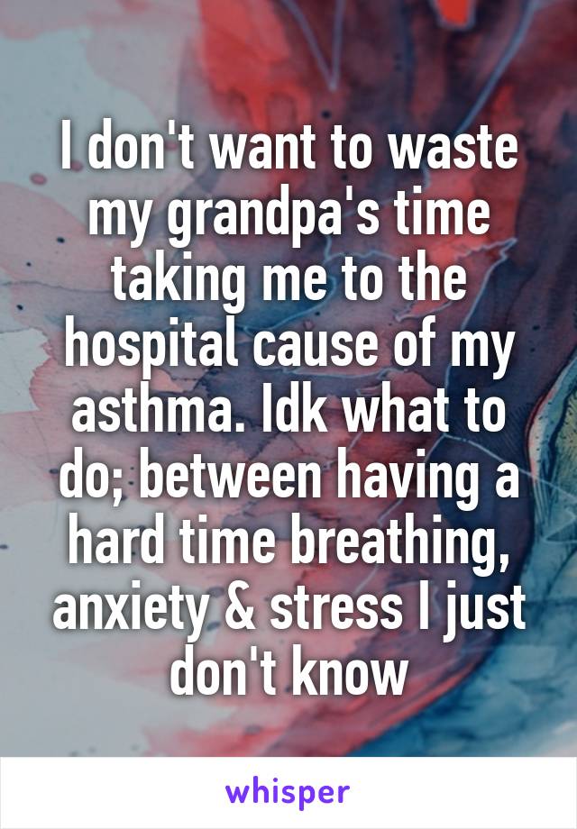 I don't want to waste my grandpa's time taking me to the hospital cause of my asthma. Idk what to do; between having a hard time breathing, anxiety & stress I just don't know