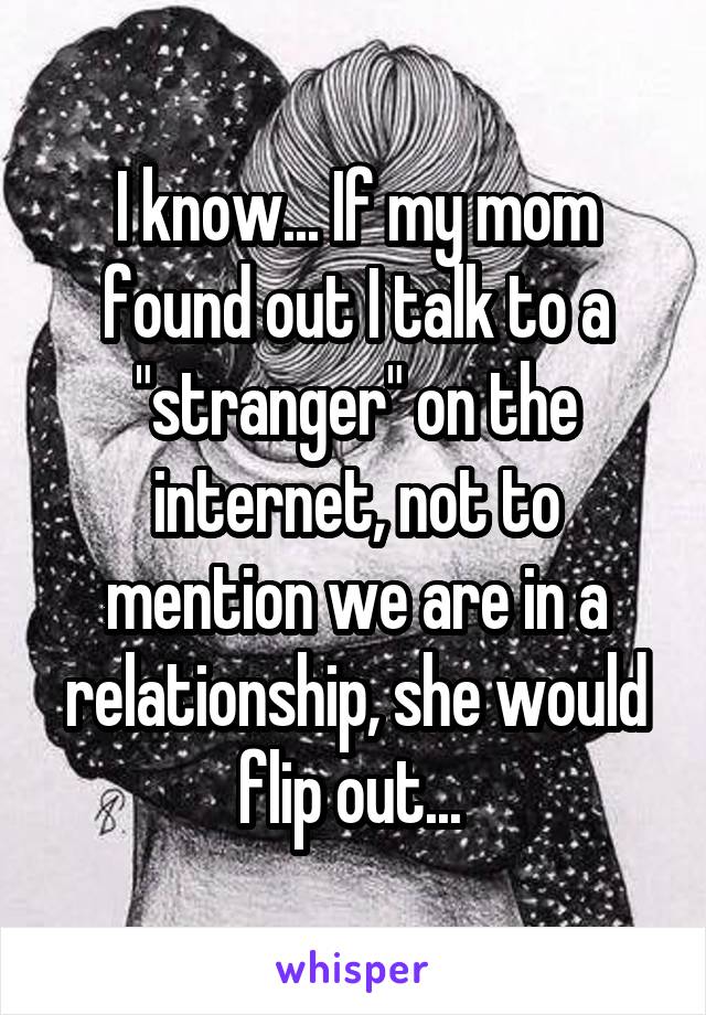 I know... If my mom found out I talk to a "stranger" on the internet, not to mention we are in a relationship, she would flip out... 