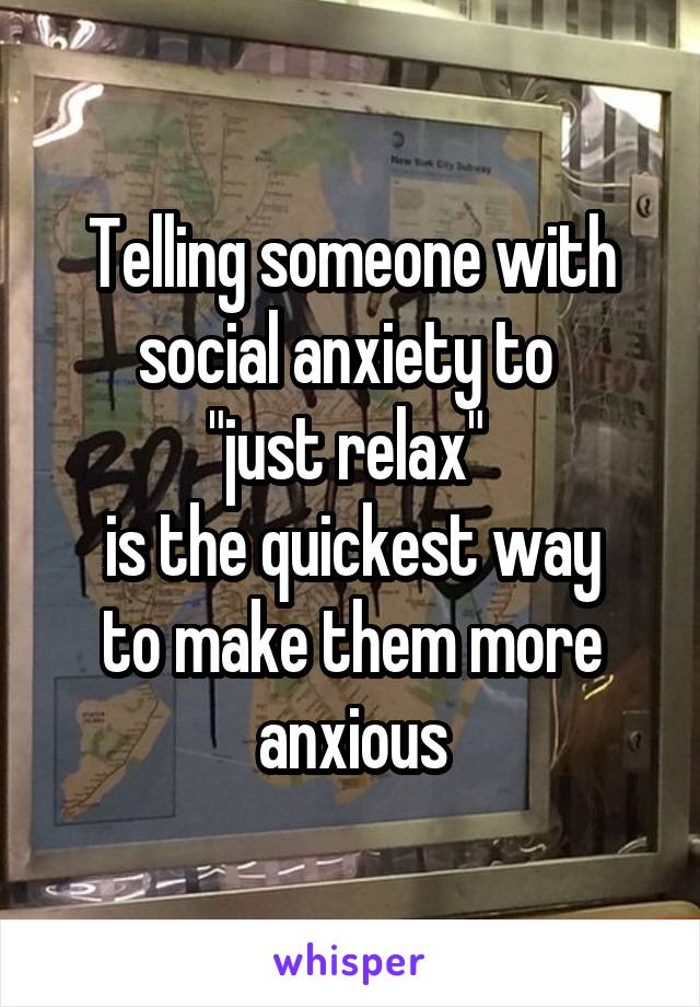 Telling someone with social anxiety to 
"just relax" 
is the quickest way
to make them more anxious