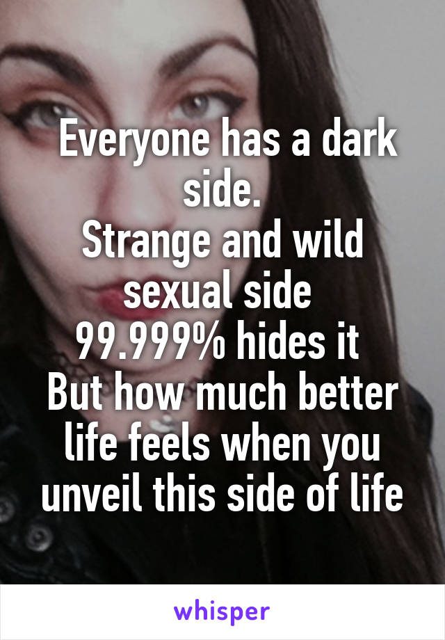  Everyone has a dark side.
Strange and wild sexual side 
99.999% hides it 
But how much better life feels when you unveil this side of life