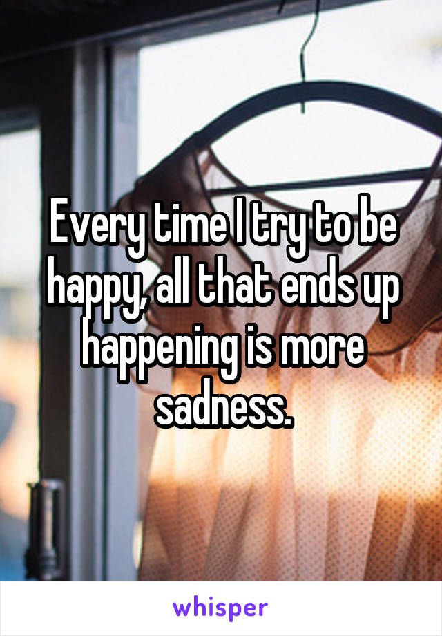 Every time I try to be happy, all that ends up happening is more sadness.