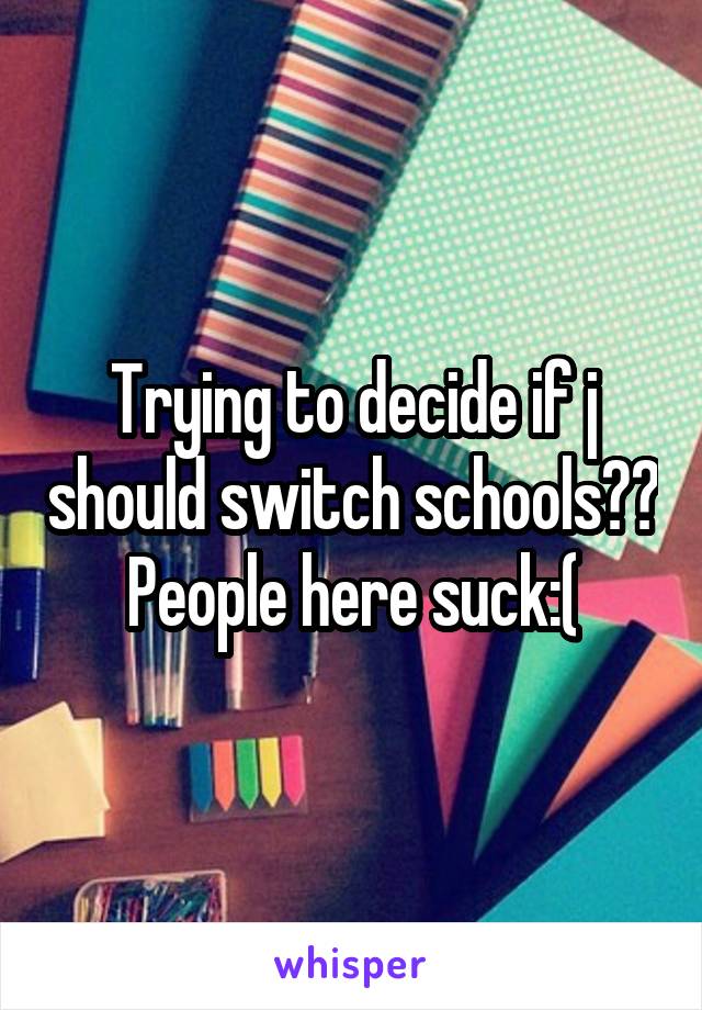 Trying to decide if j should switch schools?? People here suck:(