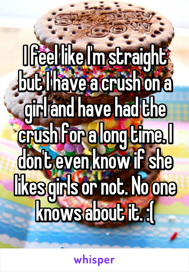 I feel like I'm straight but I have a crush on a girl and have had the crush for a long time. I don't even know if she likes girls or not. No one knows about it. :(