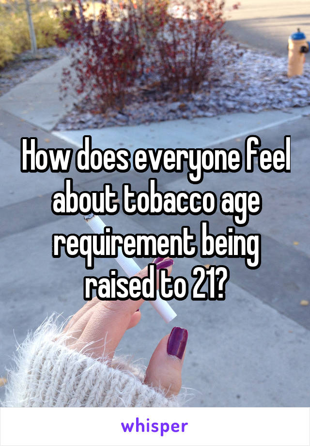 How does everyone feel about tobacco age requirement being raised to 21?