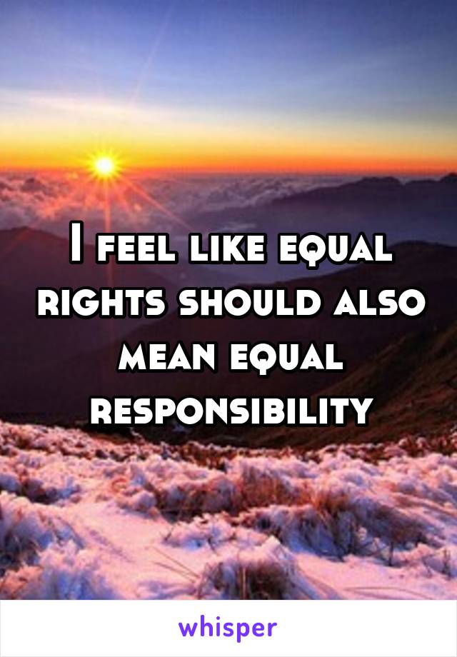 I feel like equal rights should also mean equal responsibility