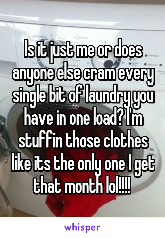 Is it just me or does anyone else cram every single bit of laundry you have in one load? I'm stuffin those clothes like its the only one I get that month lol!!!! 