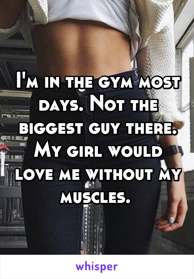 I'm in the gym most days. Not the biggest guy there. My girl would love me without my muscles. 