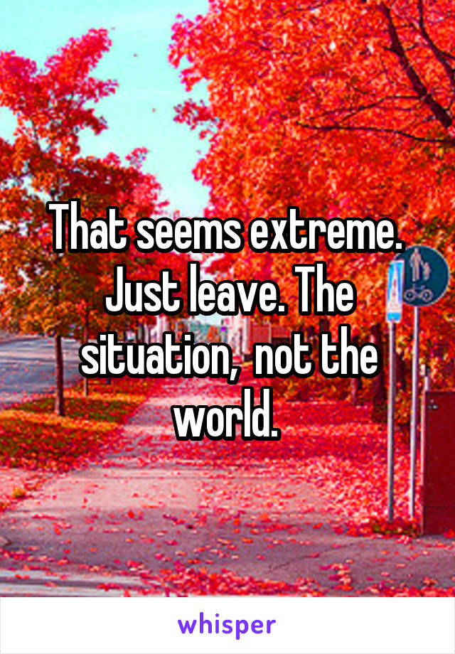 That seems extreme. 
Just leave. The situation,  not the world. 