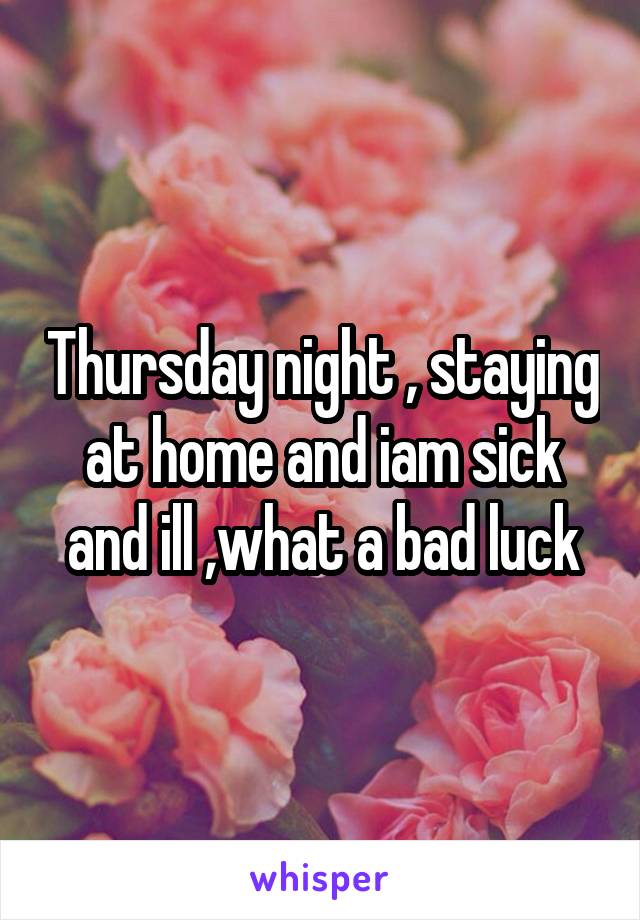 Thursday night , staying at home and iam sick and ill ,what a bad luck