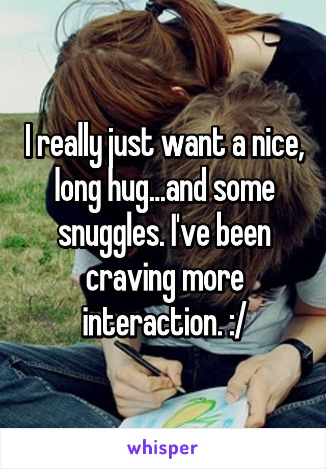 I really just want a nice, long hug...and some snuggles. I've been craving more interaction. :/