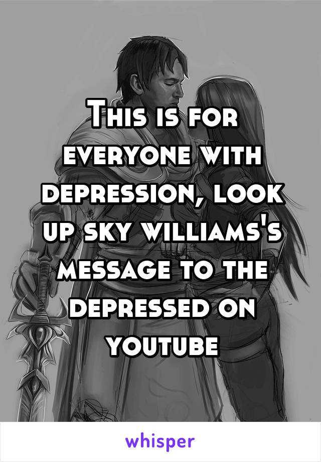 This is for everyone with depression, look up sky williams's message to the depressed on youtube