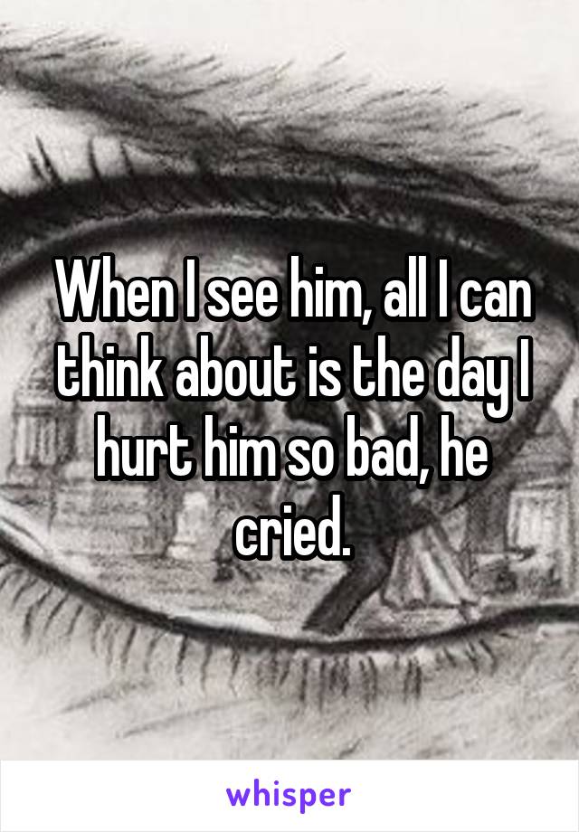 When I see him, all I can think about is the day I hurt him so bad, he cried.