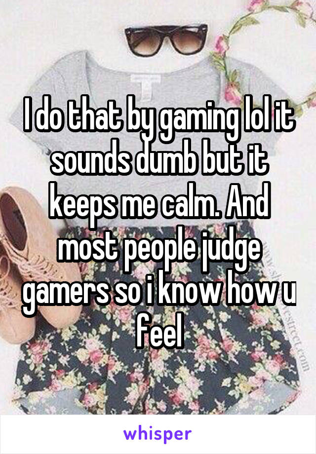 I do that by gaming lol it sounds dumb but it keeps me calm. And most people judge gamers so i know how u feel