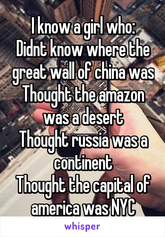 I know a girl who:
Didnt know where the great wall of china was
Thought the amazon was a desert
Thought russia was a continent
Thought the capital of america was NYC