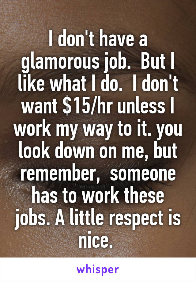 I don't have a glamorous job.  But I like what I do.  I don't want $15/hr unless I work my way to it. you look down on me, but remember,  someone has to work these jobs. A little respect is nice. 