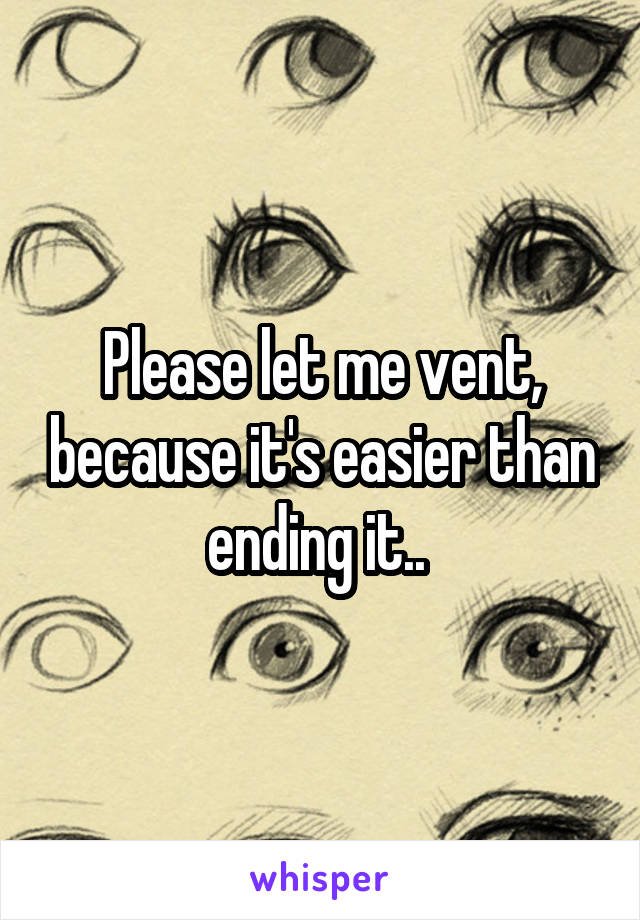 Please let me vent, because it's easier than ending it.. 