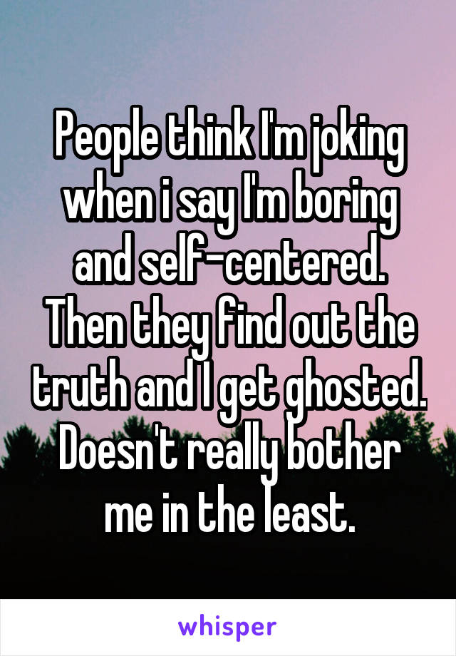 People think I'm joking when i say I'm boring and self-centered. Then they find out the truth and I get ghosted. Doesn't really bother me in the least.