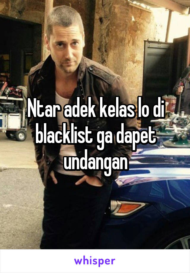 Ntar adek kelas lo di blacklist ga dapet undangan