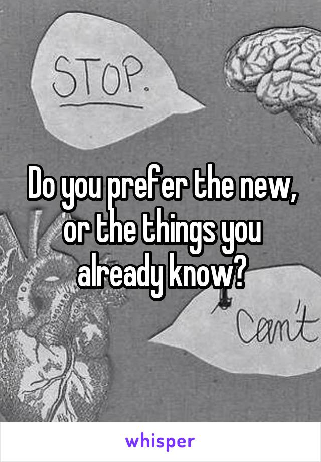 Do you prefer the new, or the things you already know?