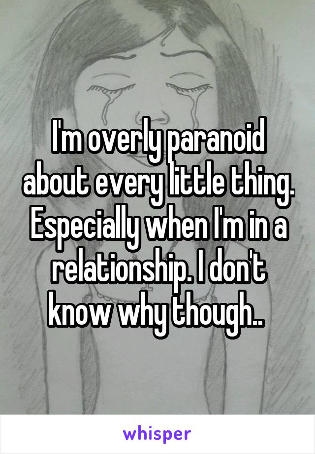 I'm overly paranoid about every little thing. Especially when I'm in a relationship. I don't know why though.. 