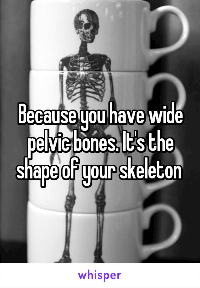 Because you have wide pelvic bones. It's the shape of your skeleton 