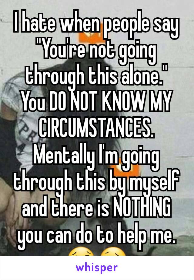 I hate when people say "You're not going through this alone." You DO NOT KNOW MY CIRCUMSTANCES. Mentally I'm going through this by myself and there is NOTHING you can do to help me. 😢🤒