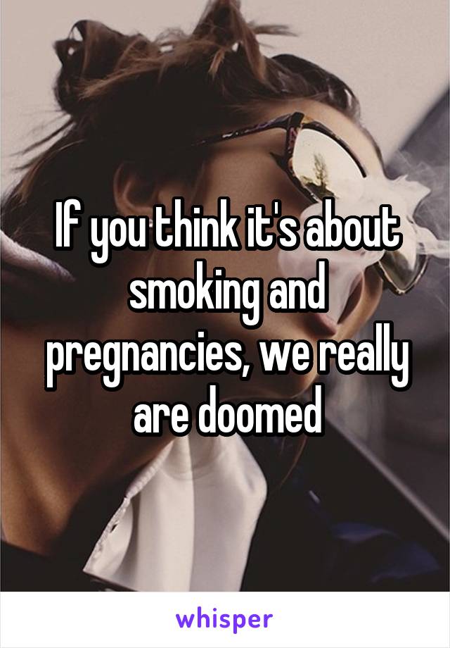 If you think it's about smoking and pregnancies, we really are doomed