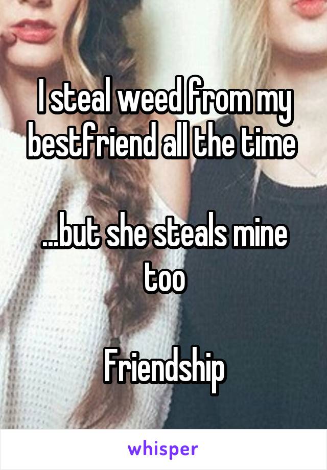 I steal weed from my bestfriend all the time 

...but she steals mine too

Friendship