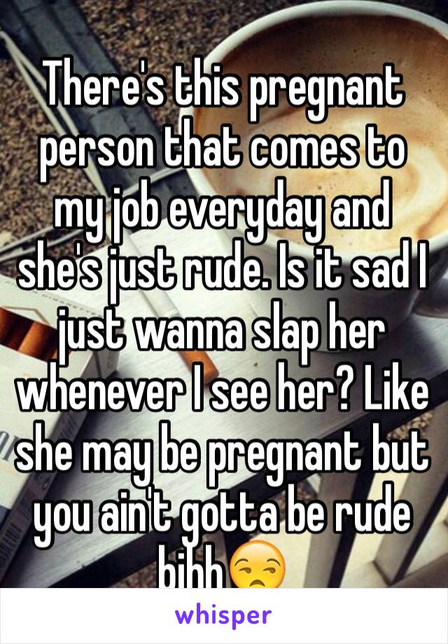 There's this pregnant person that comes to my job everyday and she's just rude. Is it sad I just wanna slap her whenever I see her? Like she may be pregnant but you ain't gotta be rude bihh😒