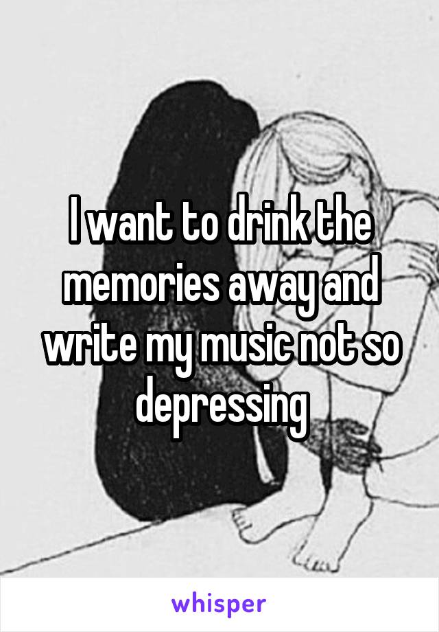 I want to drink the memories away and write my music not so depressing