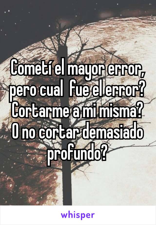 Cometí el mayor error, pero cual  fue el error? Cortarme a mi misma? O no cortar demasiado profundo?