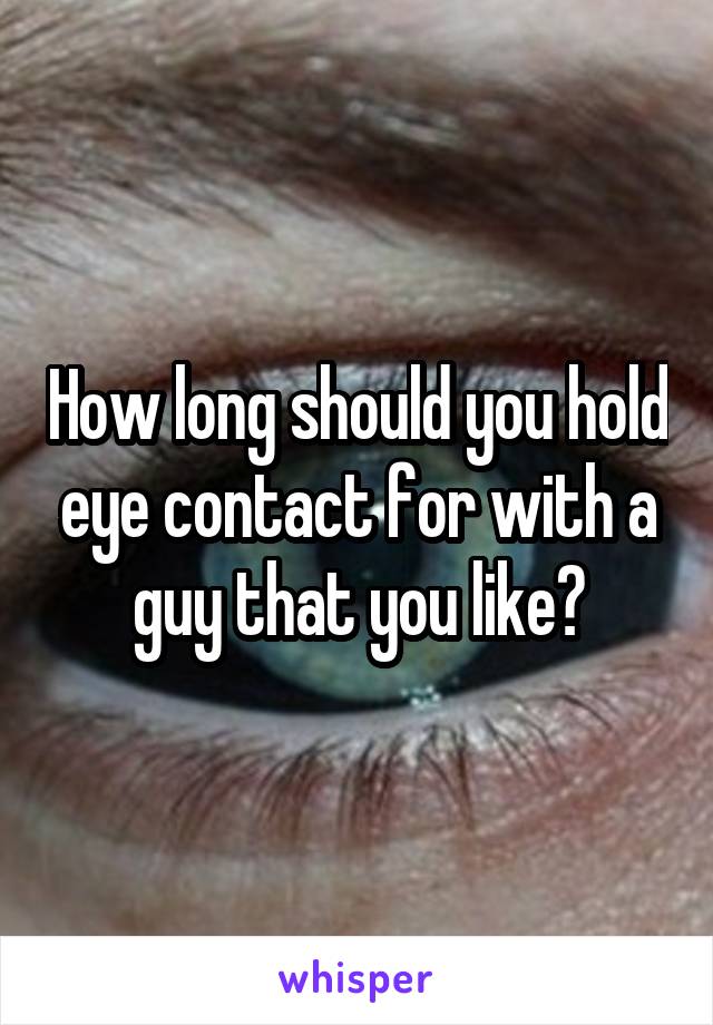 How long should you hold eye contact for with a guy that you like?