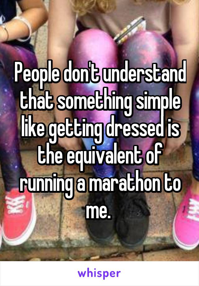 People don't understand that something simple like getting dressed is the equivalent of running a marathon to me. 