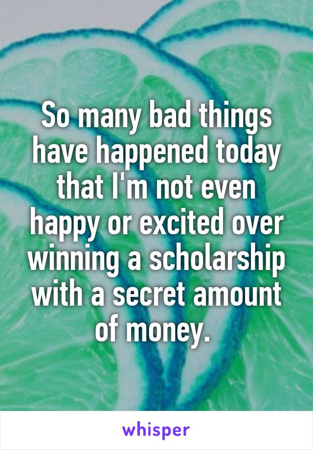 So many bad things have happened today that I'm not even happy or excited over winning a scholarship with a secret amount of money. 