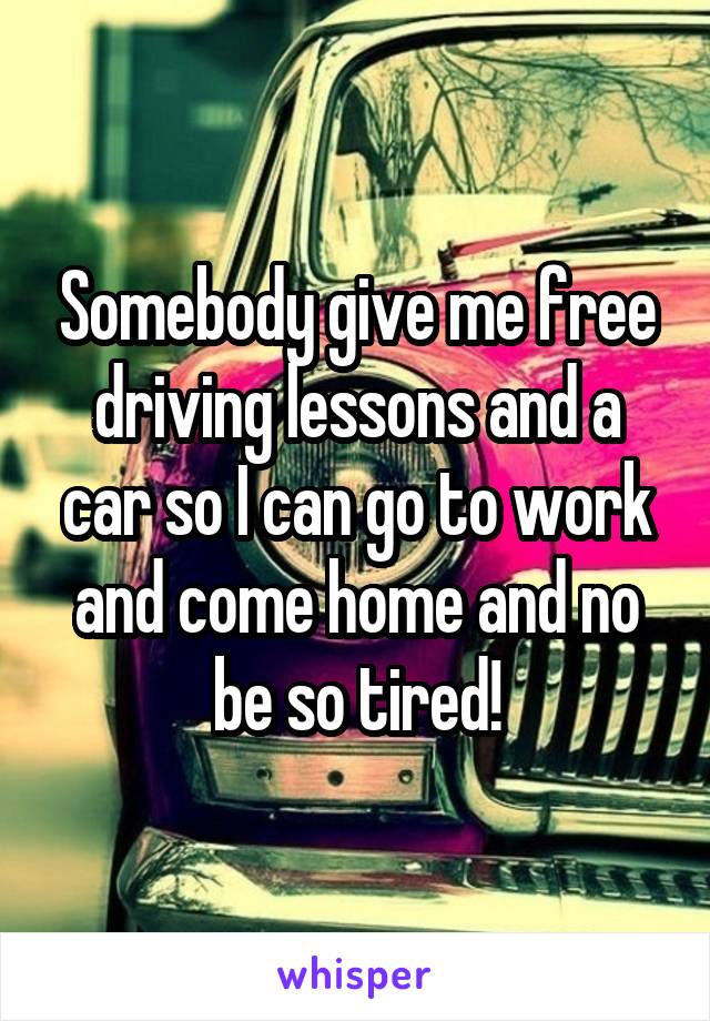 Somebody give me free driving lessons and a car so I can go to work and come home and no be so tired!