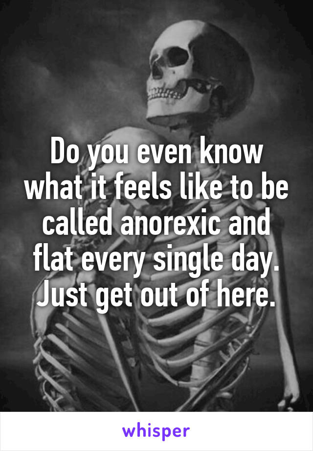 Do you even know what it feels like to be called anorexic and flat every single day. Just get out of here.